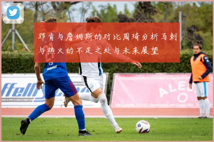 邓肯与詹姆斯的对比周琦分析马刺与热火的不足之处与未来展望