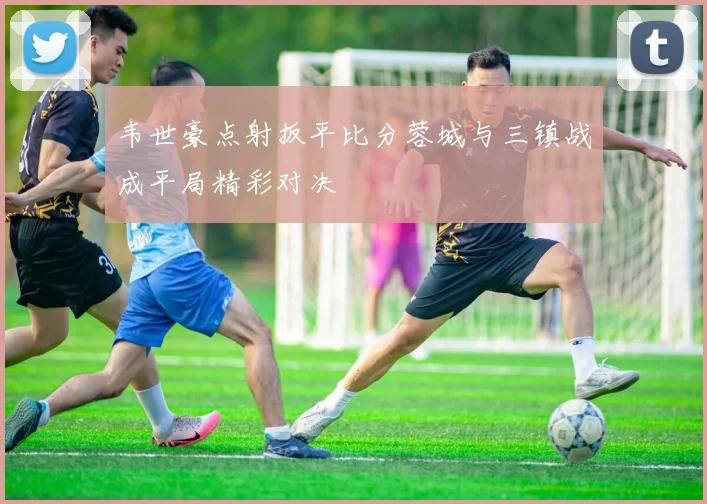 韦世豪点射扳平比分蓉城与三镇战成平局精彩对决