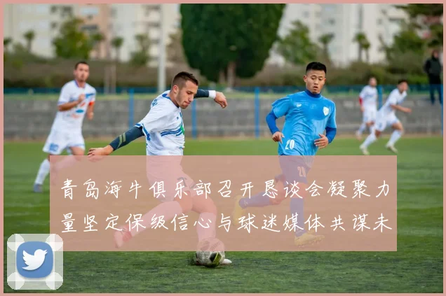 青岛海牛俱乐部召开恳谈会凝聚力量坚定保级信心与球迷媒体共谋未来