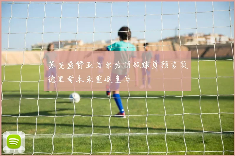苏克盛赞亚马尔为顶级球员预言莫德里奇未来重返皇马