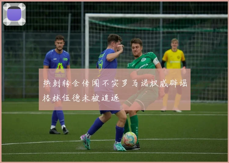 热刺转会传闻不实罗马诺权威辟谣格林伍德未被追逐