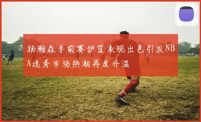 杨瀚森季前赛护筐表现出色引发NBA选秀市场热潮再度升温