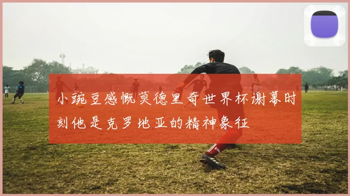 小豌豆感慨莫德里奇世界杯谢幕时刻他是克罗地亚的精神象征