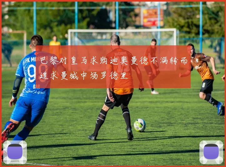 巴黎对皇马求购迪奥曼德不满转而追求曼城中场罗德里