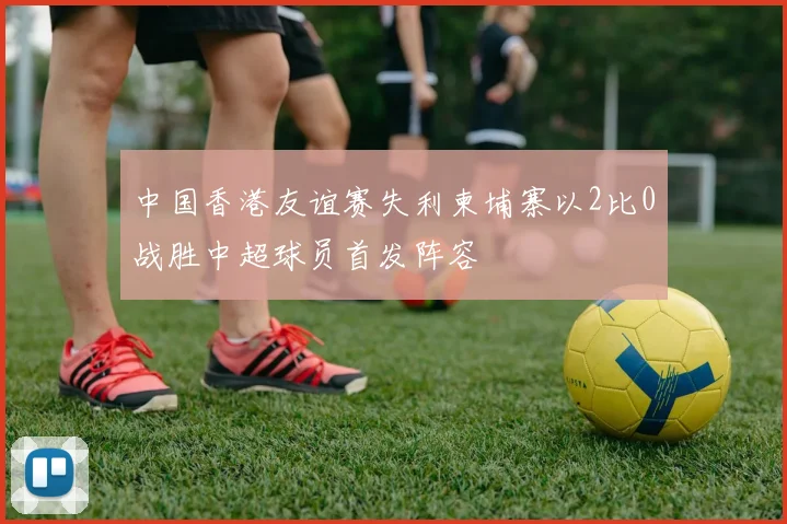 中国香港友谊赛失利柬埔寨以2比0战胜中超球员首发阵容