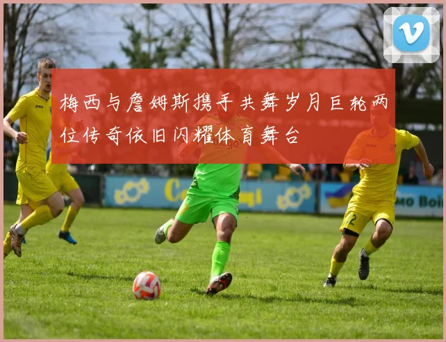 梅西与詹姆斯携手共舞岁月巨轮两位传奇依旧闪耀体育舞台
