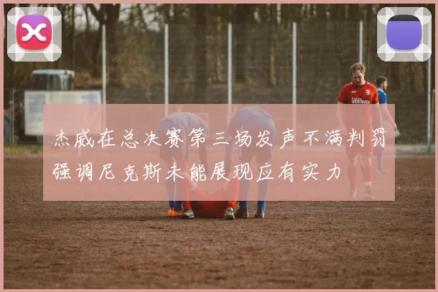 杰威在总决赛第三场发声不满判罚强调尼克斯未能展现应有实力