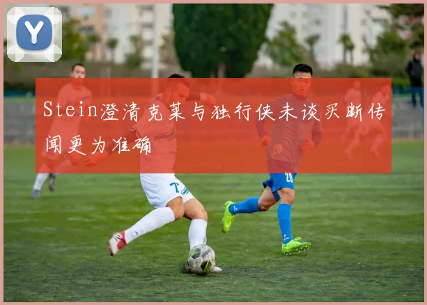 Stein澄清克莱与独行侠未谈买断传闻更为准确