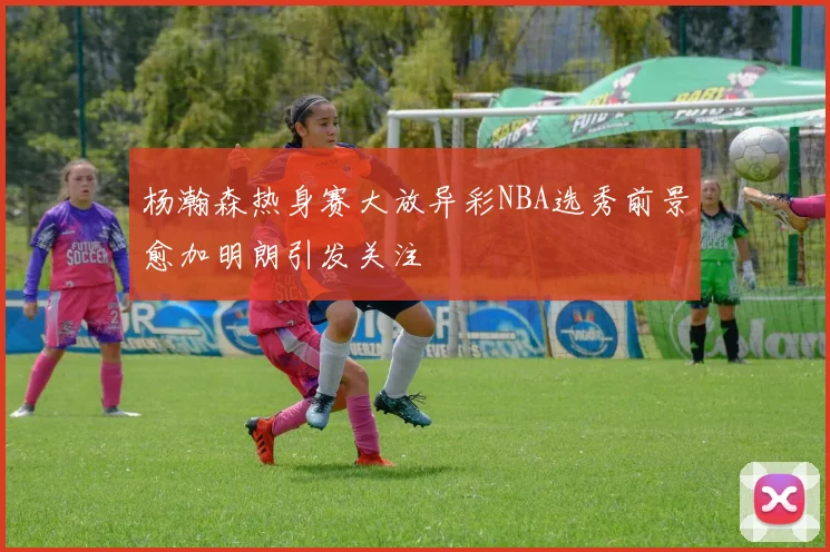 杨瀚森热身赛大放异彩NBA选秀前景愈加明朗引发关注