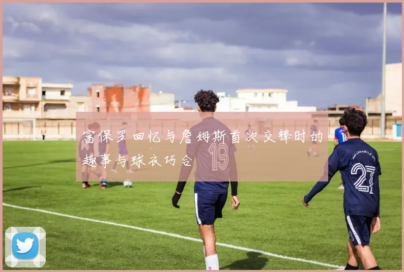 富保罗回忆与詹姆斯首次交锋时的趣事与球衣巧合