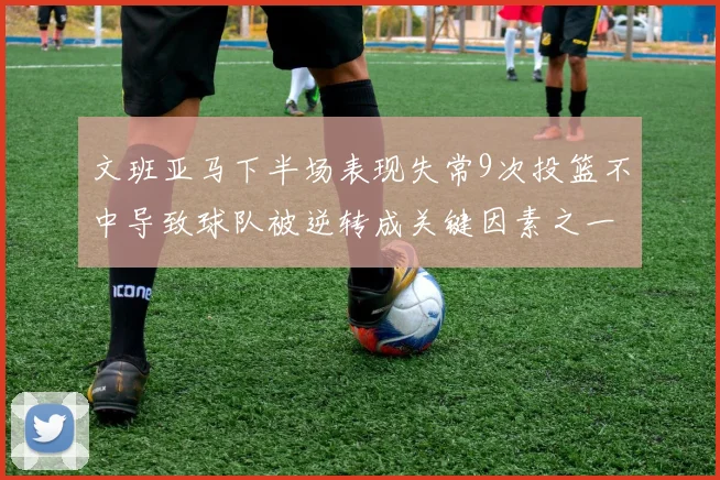 文班亚马下半场表现失常9次投篮不中导致球队被逆转成关键因素之一