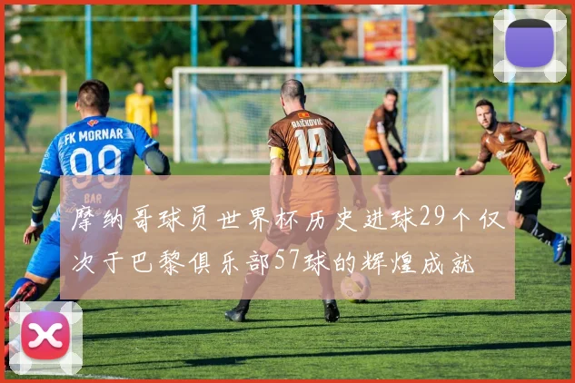 摩纳哥球员世界杯历史进球29个仅次于巴黎俱乐部57球的辉煌成就