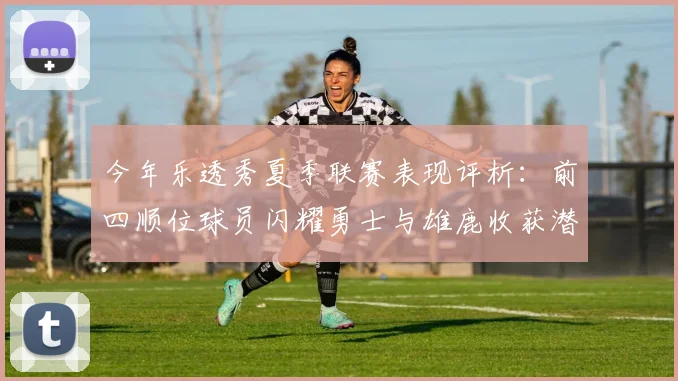 今年乐透秀夏季联赛表现评析:前四顺位球员闪耀勇士与雄鹿收获潜力新星
