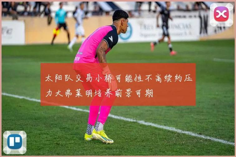太阳队交易小桥可能性不高续约压力大弗莱明培养前景可期
